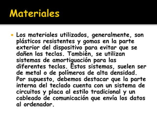    Los materiales utilizados, generalmente, son
    plásticos resistentes y gomas en la parte
    exterior del dispositivo para evitar que se
    dañen las teclas. También, se utilizan
    sistemas de amortiguación para las
    diferentes teclas. Estos sistemas, suelen ser
    de metal o de polímeros de alta densidad.
    Por supuesto, debemos destacar que la parte
    interna del teclado cuenta con un sistema de
    circuitos y placa al estilo tradicional y un
    cableado de comunicación que envía los datos
    al ordenador.
 