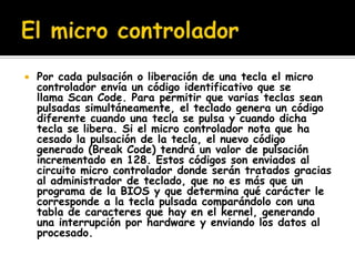    Por cada pulsación o liberación de una tecla el micro
    controlador envía un código identificativo que se
    llama Scan Code. Para permitir que varias teclas sean
    pulsadas simultáneamente, el teclado genera un código
    diferente cuando una tecla se pulsa y cuando dicha
    tecla se libera. Si el micro controlador nota que ha
    cesado la pulsación de la tecla, el nuevo código
    generado (Break Code) tendrá un valor de pulsación
    incrementado en 128. Estos códigos son enviados al
    circuito micro controlador donde serán tratados gracias
    al administrador de teclado, que no es más que un
    programa de la BIOS y que determina qué carácter le
    corresponde a la tecla pulsada comparándolo con una
    tabla de caracteres que hay en el kernel, generando
    una interrupción por hardware y enviando los datos al
    procesado.
 