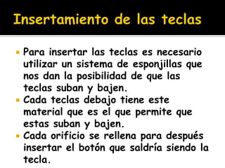    Para insertar las teclas es necesario
    utilizar un sistema de esponjillas que
    nos dan la posibilidad de que las
    teclas suban y bajen.
   Cada teclas debajo tiene este
    material que es el que permite que
    estas suban y bajen.
   Cada orificio se rellena para después
    insertar el botón que saldría siendo la
    tecla.
 