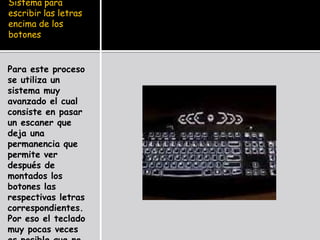 Sistema para
escribir las letras
encima de los
botones


Para este proceso
se utiliza un
sistema muy
avanzado el cual
consiste en pasar
un escaner que
deja una
permanencia que
permite ver
después de
montados los
botones las
respectivas letras
correspondientes.
Por eso el teclado
muy pocas veces
 