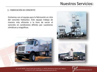 2.- FABRICACIÓN DE CONCRETO 
Contamos con el equipo para la fabricación en sitio 
del concreto hidráulico. Éste equipo trabaja de 
manera más eficiente a la hora de vaciar el 
concreto en condiciones difíciles por cuestiones 
climáticas y orográficas. 
Av. Lincoln #6205, Colonia Paseo de las Mitras, c.p. 64118, Monterrey, Nuevo León, México, 
tel. (81)1771-3773, 4444-9696 www.grupocoyse.com.mx 
Nuestros Servicios: 
 