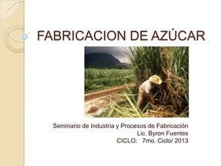 FABRICACION DE AZÚCAR
Seminario de Industria y Procesos de Fabricación
Lic. Byron Fuentes
CICLO: 7mo. Ciclo/ 2013
 