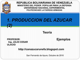 REPUBLICA BOLIVARIANA DE VENEZUELA
MINISTERIO DEL PODER POPULAR PARA LA DEFENSA
UNIVERSIDAD NACIONAL EXPERIMENTAL
POLITECNICADE LA FUERZAS ARMADAS
1. PRODUCCION DEL AZUCAR
(2)
PROFESOR:
Ing. JULIO CESAR
ULACIO
San Fernando de Apure, Octubre de 2010
Teoría
Ejemplos
http://canazucarunefa.blogspot.com
 