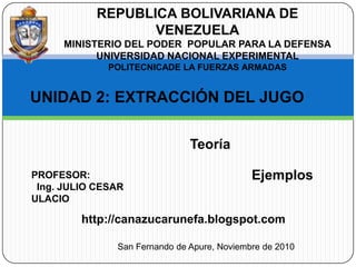 REPUBLICA BOLIVARIANA DE VENEZUELA MINISTERIO DEL PODER  POPULAR PARA LA DEFENSA UNIVERSIDAD NACIONAL EXPERIMENTAL  POLITECNICADE LA FUERZAS ARMADAS UNIDAD 2: EXTRACCIÓN DEL JUGO 	 Teoría  Ejemplos  PROFESOR:   Ing. JULIO CESAR ULACIO http://canazucarunefa.blogspot.com San Fernando de Apure, Noviembre de 2010 