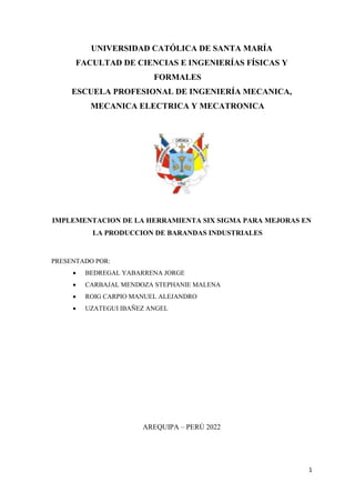 1
UNIVERSIDAD CATÓLICA DE SANTA MARÍA
FACULTAD DE CIENCIAS E INGENIERÍAS FÍSICAS Y
FORMALES
ESCUELA PROFESIONAL DE INGENIERÍA MECANICA,
MECANICA ELECTRICA Y MECATRONICA
IMPLEMENTACION DE LA HERRAMIENTA SIX SIGMA PARA MEJORAS EN
LA PRODUCCION DE BARANDAS INDUSTRIALES
PRESENTADO POR:
 BEDREGAL YABARRENA JORGE
 CARBAJAL MENDOZA STEPHANIE MALENA
 ROIG CARPIO MANUEL ALEJANDRO
 UZATEGUI IBAÑEZ ANGEL
AREQUIPA – PERÚ 2022
 