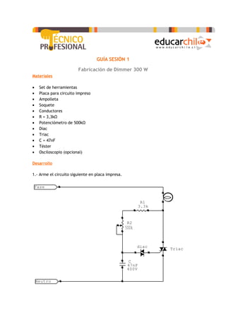 GUÍA SESIÓN 1

                         Fabricación de Dimmer 300 W
Materiales

•    Set de herramientas
•    Placa para circuito impreso
•    Ampolleta
•    Soquete
•    Conductores
•    R = 3,3kΩ
•    Potenciómetro de 500kΩ
•    Diac
•    Triac
•    C = 47nF
•    Téster
•    Osciloscopio (opcional)

Desarrollo

1.- Arme el circuito siguiente en placa impresa.

Fase


                                                            R1
                                                           3.3k


                                                    R2
                                                   500k


                                                          diac
                                                                  Triac


                                                     C
                                                    47nF
                                                    400V

    Neutro
 