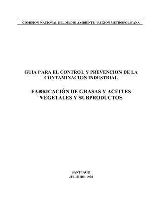 COMISION NACIONAL DEL MEDIO AMBIENTE - REGION METROPOLITANA
GUIA PARA EL CONTROL Y PREVENCION DE LA
CONTAMINACION INDUSTRIAL
FABRICACIÓN DE GRASAS Y ACEITES
VEGETALES Y SUBPRODUCTOS
SANTIAGO
JULIO DE 1998
 