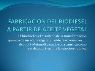 El biodisel es el resultado de la transformacion
quimica de un aceite vegetal cuando reacciona con un
alcohol ( Metanol) usando soda caustica como
catalizador(Facilita la reaccion quimica
 