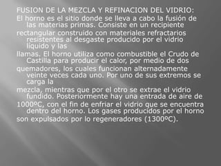 FUSION DE LA MEZCLA Y REFINACION DEL VIDRIO:
El horno es el sitio donde se lleva a cabo la fusión de
   las materias primas. Consiste en un recipiente
rectangular construido con materiales refractarios
   resistentes al desgaste producido por el vidrio
   líquido y las
llamas. El horno utiliza como combustible el Crudo de
   Castilla para producir el calor, por medio de dos
quemadores, los cuales funcionan alternadamente
   veinte veces cada uno. Por uno de sus extremos se
   carga la
mezcla, mientras que por el otro se extrae el vidrio
   fundido. Posteriormente hay una entrada de aire de
1000ºC, con el fin de enfriar el vidrio que se encuentra
   dentro del horno. Los gases producidos por el horno
son expulsados por lo regeneradores (1300ºC).
 