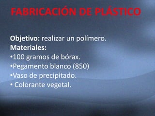 Objetivo: realizar un polímero.
Materiales:
•100 gramos de bórax.
•Pegamento blanco (850)
•Vaso de precipitado.
• Colorante vegetal.
 
