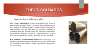 TUBOS SOLDADOS
Existen dos tipos de soldadura en tubos:
Con costura longitudinal: Se parte de una lámina de chapa, la
cual se dobla para darle forma a la tubería. La soldadura que une
los extremos de la chapa doblada cierra el cilindro. Por tanto, es
una soldadura recta que sigue toda una generatriz. Variando la
separación entre los rodillos se obtienen diferentes curvas y con
ello diferentes diámetros de tubería. Esta soldadura será la parte
más débil de la tubería y marcará la tensión máxima admisible.
Con soldadura helicoidal (o en espiral): La metodología es la
misma que el punto anterior, con la salvedad de que la soldadura
no es recta sino que recorre la tubería siguiendo la tubería como
si fuese roscada.
 
