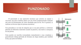 PUNZONADO
El punzonado es una operación mecánica que consiste en separar o
seccionar una pieza metálica plana con una forma predeterminada mediante
una serie de herramientas de cortes diseñadas para tal fin. Por lo general, se
realizan en diversos tipos de prensas mecánicas.
Una punzadora es un tipo de máquina que se usa para perforar y conformar
planchas de diferentes materiales usando un punzón y una matriz a semejanza
de una prensa.
Estas pueden ser sencillas (comandadas manualmente) o muy complejas y
generalmente trabaja partiendo de formatos de chapa metálica, pero también
la hay que parte de bobinas.
 