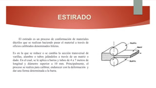 ESTIRADO
El estirado es un proceso de conformación de materiales
dúctiles que se realizan haciendo pasar el material a través de
oficios calibrados denominados hileras.
Es en la que se reduce o se cambia la sección transversal de
varillas, alambre o tubos jalándolos a través de un matriz o
dado. En el cual, se le aplica a barras y tubos de 4 a 7 metros de
longitud y diámetro superior a 10 mm. Principalmente, el
proceso se realiza para calibrar, endurecer con la deformación y
dar una forma determinada a la barra.
 