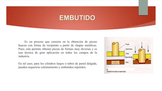 EMBUTIDO
Es un proceso que consiste en la obtención de piezas
huecas con forma de recipiente a partir de chapas metálicas.
Pues, este permite obtener piezas de formas muy diversas y es
una técnica de gran aplicación en todos los campos de la
industria.
En tal caso, para los cilindros largos o tubos de pared delgada,
pueden requerirse calentamiento y embutidos repetidos.
 