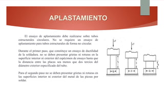 APLASTAMIENTO
El ensayo de aplastamiento debe realizarse sobre tubos
estructurales circulares. No se requiere un ensayo de
aplastamiento para tubos estructurales de forma no circular.
Durante el primer paso, que constituye un ensayo de ductilidad
de la soldadura. no se deben presentar grietas ni roturas en la
superficie interior ni exterior del espécimen de ensayo hasta que
la distancia entre las placas sea menos que dos tercios del
diámetro exterior especificado del tubo.
Para el segundo paso no se deben presentar grietas ni roturas en
las superficies interior ni exterior del metal de las piezas por
soldar.
 