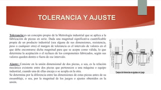 TOLERANCIA Y AJUSTE
Tolerancia:es un concepto propio de la Metrología industrial que se aplica a la
fabricación de piezas en serie. Dada una magnitud significativa cuantificable
propia de un producto industrial (sea alguna de sus dimensiones, resistencia,
peso o cualquier otra) el margen de tolerancia es el intervalo de valores en el
que debe encontrarse dicha magnitud para que se acepte como válida, lo que
determina la aceptación o el rechazo de los componentes fabricados, según sus
valores queden dentro o fuera de ese intervalo.
Ajuste: Consiste en la unión dimensional de dos piezas, o sea, es la relación
mecánica existente entre dos piezas que pertenecen a una máquina o equipo
industrial, cuando una de ellas encaja o se acopla en la otra.
Se determina por la diferencia entre las dimensiones de estas piezas antes de su
ensamblaje, o sea, por la magnitud de los juegos o ajustes obtenidos en la
unión.
 