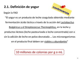 Según la FAO
“El yogur es un producto de leche coagulada obtenido mediante
fermentación ácido láctica a través de la acción del Lactobacilus
Bulgáricus y el Streptococcus Thermophilus, en la leche y
productos lácteos (leche pasteurizada o leche concentrada) con o
sin la adición de leche en polvo desnatada … Los microorganismos
en el producto final deben ser viables y abundantes”
2.1. Definición de yogur
10 millones de colonias por g o mL
14
 