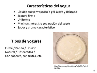 • Líquido suave y viscoso o gel suave y delicado
• Textura firme
• Uniforme
• Mínima sinéresis o separación del suero
• Sabor y aroma característico
Características del yogur
Firme / Batido / Líquido
Natural / Desnatados /
Con sabores, con frutas, etc.
Tipos de yogures
https://commons.wikimedia.org/wiki/File:Plain_Y
ogurt.jpg
16
 