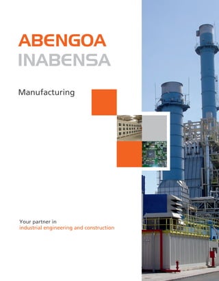 Within Abengoa´s specialization
strategy, the company
Instalaciones Inabensa, S.A. was
established in 1994, drawing
together over 50 years´ experience
in industrial facilities and
infrastructure.
Inabensa's sectors of activity are
electrical, mechanical and
instrumentation installations,
building transmission lines, railway
electrification, maintenance,
thermal and acoustic protection,
communications, solar PV, wind
energy and equipment
manufacture.
Your partner in
industrial engineering and construction
Central offices
Energía Solar, 1
Palmas Altas
41014 Seville (Spain)
Tel. (+34) 954 93 60 00
www.abengoa.com
Seville Production center
Ctra. de la Esclusa s/n
Polg. Torrecuéllar
41011 Seville (Spain)
Tel. (+34) 954 98 35 00
Alcalá Production center
Avenida de Madrid, 50
Alcalá de Henares
28802 Madrid (Spain)
Tel. (+34) 918 88 07 36
Tianjin Production center
No: 31, 7th Avenue TEDA
300457 Tianjin P.R. China
Tel. (+862) 266 29 81 76
STE Solaben electrical modular room (Spain)
Puertollano refinery (Spain)
Manufacturing
ABENGOA
INABENSA
ABENGOA
INABENSA
ABENGOA
INABENSA
 