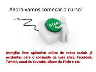 Agora vamos começar o curso!

Atenção: Este aplicativo utiliza de redes sociais já
existentes para o conteúdo de suas abas: Facebook,
Twiiter, canal do Youtube, album do Flickr e etc.

 