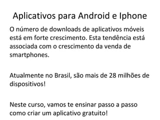 Aplicativos para Android e Iphone
O número de downloads de aplicativos móveis
está em forte crescimento. Esta tendência está
associada com o crescimento da venda de
smartphones.
Atualmente no Brasil, são mais de 28 milhões de
dispositivos!
Neste curso, vamos te ensinar passo a passo
como criar um aplicativo gratuito!

 