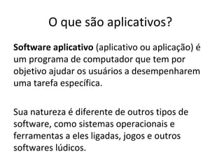 O que são aplicativos?
Software aplicativo (aplicativo ou aplicação) é
um programa de computador que tem por
objetivo ajudar os usuários a desempenharem
uma tarefa específica.
Sua natureza é diferente de outros tipos de
software, como sistemas operacionais e
ferramentas a eles ligadas, jogos e outros
softwares lúdicos.

 