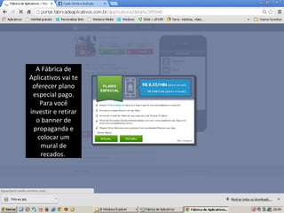 A Fábrica de
Aplicativos vai te
oferecer plano
especial pago.
Para você
investir e retirar
o banner de
propaganda e
colocar um
mural de
recados.

 