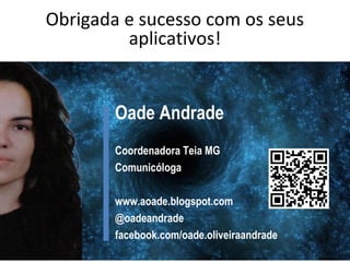 Obrigada e sucesso com os seus
aplicativos!

Oade Andrade
Coordenadora Teia MG
Comunicóloga
www.aoade.blogspot.com
@oadeandrade
facebook.com/oade.oliveiraandrade

 