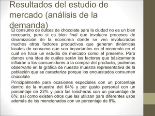 Resultados del estudio de
mercado (análisis de la
demanda) de chocolate para la ciudad no es un bien
El consumo de dulces

necesario, pero si es bien final que involucra procesos de
dinamización de la economía donde se ven involucrados
muchos otros factores productivos que generan dinámicas
locales de consumo que son importantes en el momento en el
cual se hace un estudio de mercado como el presente. Para
darnos una idea de cuáles serán los factores que básicamente
influirán a los consumidores a la compra del producto, podemos
observarlo en la gráfica de nuestra muestra representativa de la
población que se caracteriza porque los encuestados consumen
chocolate
Principalmente para ocasiones especiales con un porcentaje
dentro de la muestra del 64% y por gusto personal con un
porcentaje de 22% y para las loncheras con un porcentaje de
6%; así como existen otros que las utilizan para diferentes usos
además de los mencionados con un porcentaje de 8%.

 