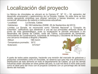 Localización del proyecto
La fábrica de chocolates se ubicará en la Carrera 6ª Nº 13 – 32, epicentro del
desarrollo empresarial y gastronómico de La Dorada, Caldas. En esta zona se han
venido agrupando empresas que ofrecen servicios y bienes diversos, un centro
comercial, almacenes de cadena e instituciones educativas.
•Localidad:
La Dorada, Caldas
•Habitantes:
86.166 habitantes (DANE, 05 de Septiembre del 2013)
•Límites: La Dorada, es reconocida como "Glorieta Nacional" o "Corazón de
Colombia", calificativos que obedecen a una de sus principales atributos desde el
punto de vista geoestratégico, pues su localización le permite articularse a los
desarrollos del oriente de Caldas, norte del Tolima, suroccidente de Santander,
noroccidente de Cundinamarca, suroriente de Antioquia y Occidente de Boyacá; con
una cercanía inmediata a Bogotá y Medellín.
•Altitud:
188 msnm
•Temperatura promedio: 30°C
•Extensión:
574 Km²

A parte de todos estos aspectos, haciendo una revisión del mercado de golosinas y
productos comestibles como el chocolate, se observa que solo hay una productora y
distribuidora de este alimento en todo el departamento de Caldas, ya que las demás
industrias están ubicadas en otras partes del país, lo cual nos lleva a mirar este punto
como el ideal para dar inicio con el proyecto contando con un porcentaje alto de éxito
dentro del mercado.

 