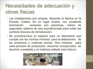 Necesidades de adecuación y
obras físicas
• Las instalaciones son propias. Situando la fabrica en la
Dorada, Caldas. En un lugar amplio, con excelente
iluminación , ventanas con persianas, vidrios de
seguridad, sistema de aire acondicionado para evitar los
cambios bruscos de climatización.
• Se acondicionara un espacio para un laboratorio que
cumpla con las normas mínimas para la elaboración de
los productos y materias primas. Dos módulos para
cada proceso de producción, mesones incorporados en
aluminio inoxidable y en baldosa sellada color blanco.

 