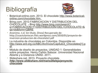Bibliografía
• Botanical-online.com. 2013. El chocolate http://www.botanicalonline.com/chocolate.htm.
• Bring.com. 2013 FABRICACION Y DISTRIBUCION DEL
CHOCOLATE - Bing http://www.bing.com/search?
q=FABRICACION+Y+DISTRIBUCION+DEL+CHOCOLATE+&
qs=ds&form=QBRE
• Anonimo. n.d. Sin título. [línea] Recuperado de:
http://usactulanixcan.files.wordpress.com/2010/01/proyecto-deinversion-produccion-de-chocolate2.pdf
• La industria de chocolates en Colombia. Disponible en
http://www.ard.org.co/ABC/Archivos/Capitulo3_Chocolates[1].p
df.
• Módulo de diseño de proyectos, UNIDAD 1: Generalidades
sobre proyectos. Henry Cañón Salazar. Universidad Nacional
Abierta y a Distancia UNAD. 2011.
• Slideshare.net. 2013. Proyecto chocolate.
http://www.slideshare.net/maira28aleja/proyectochocolate

 