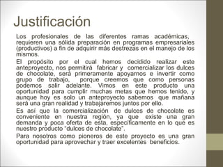 Justificación
Los profesionales de las diferentes ramas académicas,
requieren una sólida preparación en programas empresariales
(productivos) a fin de adquirir más destrezas en el manejo de los
mismos.
El propósito por el cual hemos decidido realizar este
anteproyecto, nos permitirá fabricar y comercializar los dulces
de chocolate, será primeramente apoyarnos e invertir como
grupo de trabajo,
porque creemos que como personas
podemos salir adelante. Vimos en este producto una
oportunidad para cumplir muchas metas que hemos tenido, y
aunque hoy es solo un anteproyecto sabemos que mañana
será una gran realidad y trabajaremos juntos por ello.
Es así que la comercialización de dulces de chocolate es
conveniente en nuestra región, ya que existe una gran
demanda y poca oferta de esta, específicamente en lo que es
nuestro producto “dulces de chocolate”.
Para nosotros como pioneros de este proyecto es una gran
oportunidad para aprovechar y traer excelentes beneficios.

 