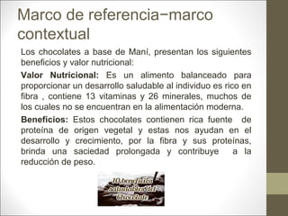 Marco de referencia−marco
contextual
Los chocolates a base de Maní, presentan los siguientes
beneficios y valor nutricional:
Valor Nutricional: Es un alimento balanceado para
proporcionar un desarrollo saludable al individuo es rico en
fibra , contiene 13 vitaminas y 26 minerales, muchos de
los cuales no se encuentran en la alimentación moderna.
Beneficios: Estos chocolates contienen rica fuente de
proteína de origen vegetal y estas nos ayudan en el
desarrollo y crecimiento, por la fibra y sus proteínas,
brinda una saciedad prolongada y contribuye
a la
reducción de peso.

 