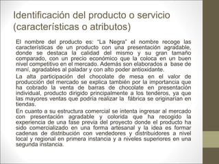 Identificación del producto o servicio
(características o atributos)
El nombre del producto es: “La Negra” el nombre recoge las
características de un producto con una presentación agradable,
donde se destaca la calidad del mismo y su gran tamaño
comparado, con un precio económico que la coloca en un buen
nivel competitivo en el mercado. Además son elaborados a base de
maní, agradables al paladar y con alto poder antioxidante.
La alta participación del chocolate de mesa en el valor de
producción del mercado se explica también por la importancia que
ha cobrado la venta de barras de chocolate en presentación
individual, producto dirigido principalmente a los tenderos, ya que
las mayores ventas que podría realizar la fábrica se originarían en
tiendas.
En cuanto a su estructura comercial se intenta ingresar al mercado
con presentación agradable y colorida que ha recogido la
experiencia de una fase previa del proyecto donde el producto ha
sido comercializado en una forma artesanal y la idea es formar
cadenas de distribución con vendedores y distribuidores a nivel
local y regional en primera instancia y a niveles superiores en una
segunda instancia.

 