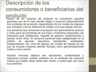 Descripción de los
consumidores o beneficiarios del
productousuarios del producto se encuentran aquellas
Dentro de los

personas que en el mes pueden llegar a consumir potencialmente
tres unidades del producto, dependiendo de los niveles de ingresos
que manejen y de los sistemas de crédito a los que tengan acceso.
Las personas que consumen el producto son generalmente jóvenes
y niños para las loncheras de sus hijos y momentos especiales, las
empresas para celebración, hogares en general, supermercado y
tiendas entre otros. El consumo personal esta categorizado en el
público en general: ejecutivos, estudiantes, empleados,
independientes, etc. nivel de ingreso, los niveles de ingreso en los
que se mueven nuestros clientes fluctúan entre aproximadamente
medio y cinco smmlv.
Nuestro mercado objetivo son estudiantes, profesionales y
superiores porque nuestro producto es un producto de consumo
masivo que cobija: clase media alta, media, y media baja, así como
sus próximos.

 