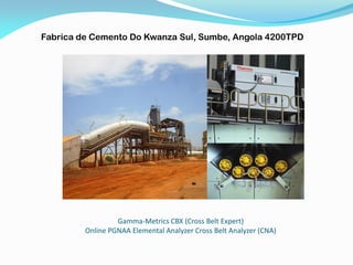 Gamma-Metrics CBX (Cross Belt Expert)
Online PGNAA Elemental Analyzer Cross Belt Analyzer (CNA)
Fabrica de Cemento Do Kwanza Sul, Sumbe, Angola 4200TPD
 