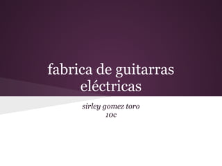 fabrica de guitarras
eléctricas
sirley gomez toro
10c
 