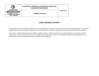 PLANEACION Y DESARROLLO DE MERCADOS Y PRODUCTOS
                                    NEGOCIOS INTERNACIONALES
                                                                                        Página 4 de 4

                                           NOMBRE ACTIVIDAD




                                                    CONCLUSIONES O APORTE.


Uno de los factores claves de éxito de IKEA que ha hecho que esta gran empresa continué en el mercado con tan alta reputación, es que todos
sus productos los hacen pensando y estudiando en las necesidades del mercado y cumpliendo así las expectativas de los consumidor final.

Que se toma su debido tiempo para crear, diseñar y probar lo que van a ofrecer al mercado y esto hace que todos sus productos no tenga
comparación, gracias a que ellos sea han ido acomodando a la evolución del mundo en sus mercados, brindando valores agregados a sus
compradores en sus almacenes para que ellos se sientan 100% satisfechos.
 