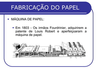 FABRICAÇÃO DO PAPEL
 MÁQUINA DE PAPEL:

   Em 1803 - Os irmãos Fourdrinier, adquirirem a
    patente de Louis Robert e aperfeiçoaram a
    máquina de papel.
 