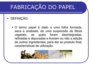 FABRICAÇÃO DO PAPEL
 DEFINIÇÃO:

   O termo papel é dado a uma folha formada,
    seca e acabada, de uma suspensão de fibras
    vegetais, as quais foram desintegradas,
    refinadas e depuradas e tiveram ou não a adição
    de outros ingredientes, para dar ao produto final,
    características de utilização.
 