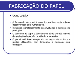 FABRICAÇÃO DO PAPEL
 CONCLUSÃO:

 A fabricação de papel é uma das práticas mais antigas
  desenvolvidas pela humanidade.
 Industrias tecnologicamente desenvolvidas e aumento da
  produção.
 O consumo do papel é considerado como um dos índices
  de avaliação do padrão de vida de uma região
 O papel está hoje incorporado ao nosso dia a dia em
  muitas utilizações, com tendência a aumentar sua
  utilização.
 