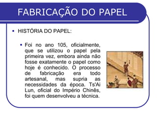 FABRICAÇÃO DO PAPEL
 HISTÓRIA DO PAPEL:

   Foi no ano 105, oficialmente,
    que se utilizou o papel pela
    primeira vez, embora ainda não
    fosse exatamente o papel como
    hoje é conhecido. O processo
    de     fabricação   era    todo
    artesanal, mas supria as
    necessidades da época. Ts'Ai
    Lun, oficial do Império Chinês,
    foi quem desenvolveu a técnica.
 