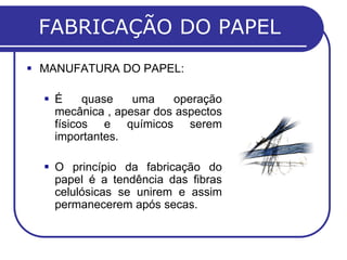 FABRICAÇÃO DO PAPEL
 MANUFATURA DO PAPEL:
 É quase uma operação
mecânica , apesar dos aspectos
físicos e químicos serem
importantes.
 O princípio da fabricação do
papel é a tendência das fibras
celulósicas se unirem e assim
permanecerem após secas.
 