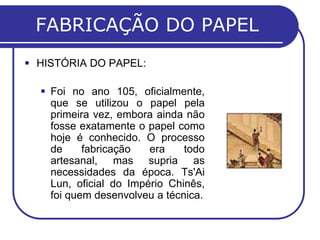 FABRICAÇÃO DO PAPEL
 HISTÓRIA DO PAPEL:
 Foi no ano 105, oficialmente,
que se utilizou o papel pela
primeira vez, embora ainda não
fosse exatamente o papel como
hoje é conhecido. O processo
de fabricação era todo
artesanal, mas supria as
necessidades da época. Ts'Ai
Lun, oficial do Império Chinês,
foi quem desenvolveu a técnica.
 