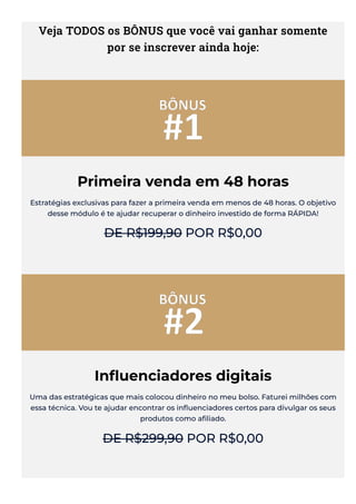 Veja TODOS os BÔNUS que você vai ganhar somente
por se inscrever ainda hoje:
Primeira venda em 48 horas
Estratégias exclusivas para fazer a primeira venda em menos de 48 horas. O objetivo
desse módulo é te ajudar recuperar o dinheiro investido de forma RÁPIDA!
DE R$199,90 POR R$0,00
In몭uenciadores digitais
Uma das estratégicas que mais colocou dinheiro no meu bolso. Faturei milhões com
essa técnica. Vou te ajudar encontrar os in몭uenciadores certos para divulgar os seus
produtos como a몭liado.
DE R$299,90 POR R$0,00
 