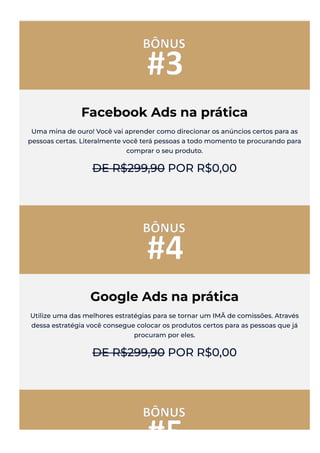 Facebook Ads na prática
Uma mina de ouro! Você vai aprender como direcionar os anúncios certos para as
pessoas certas. Literalmente você terá pessoas a todo momento te procurando para
comprar o seu produto.
DE R$299,90 POR R$0,00
Google Ads na prática
Utilize uma das melhores estratégias para se tornar um IMÃ de comissões. Através
dessa estratégia você consegue colocar os produtos certos para as pessoas que já
procuram por eles.
DE R$299,90 POR R$0,00
 