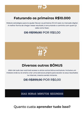 Faturando os primeiros R$10.000
Módulo estratégico para te ajudar faturar os primeiros 10 mil reais no mercado digital.
A melhor forma de chegar nesse resultado, é encurtando o caminho com quem já
sabe como fazer.
DE R$199,90 POR R$0,00
Diversos outros BÔNUS
Além de tudo isso você terá acesso a vários outros bônus exclusivos. Inclusive um
módulo onde eu te ensino criar uma estrutura própria para escalar os seus resultados
na internet, mesmo sendo iniciante.
DE R$899,90 POR R$0,00
DIAS HORAS MINUTOS SEGUNDOS
Quanto custa aprender tudo isso?
 