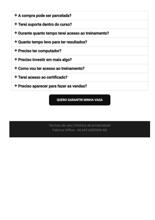 








A compra pode ser parcelada?
Terei suporte dentro do curso?
Durante quanto tempo terei acesso ao treinamento?
Quanto tempo levo para ter resultados?
Preciso ter computador?
Preciso investir em mais algo?
Como vou ter acesso ao treinamento?
Terei acesso ao certi몭cado?
Preciso aparecer para fazer as vendas?
QUERO GARANTIR MINHA VAGA
Termos de uso | Política de privacidade
Fábrica Of몭ce . 40.247.433/0001-60
 