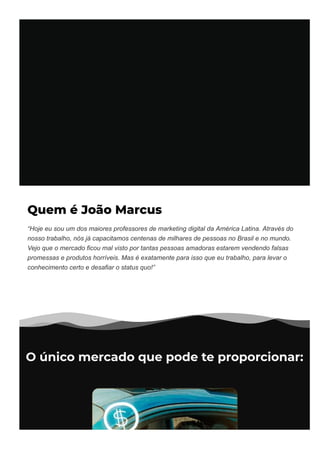 Quem é João Marcus
“Hoje eu sou um dos maiores professores de marketing digital da América Latina. Através do
nosso trabalho, nós já capacitamos centenas de milhares de pessoas no Brasil e no mundo.
Vejo que o mercado ficou mal visto por tantas pessoas amadoras estarem vendendo falsas
promessas e produtos horríveis. Mas é exatamente para isso que eu trabalho, para levar o
conhecimento certo e desafiar o status quo!”
O único mercado que pode te proporcionar:
 